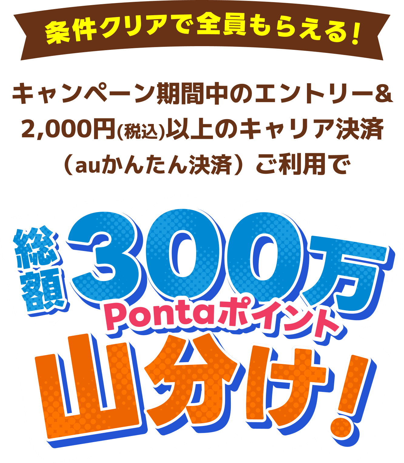 条件クリアで全員もらえる！キャンペーン期間中のエントリー＆2,000円（税込）以上のキャリア決済（auかんたん決済）ご利用で総額300万Pontaポイント山分け！
