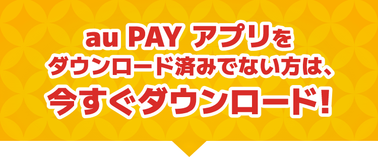 au PAY アプリをダウンロード済みでない方は、今すぐダウンロード！